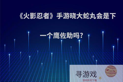 《火影忍者》手游晓大蛇丸会是下一个鹰佐助吗?