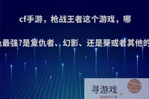 cf手游，枪战王者这个游戏，哪个角色最强?是复仇者、幻影、还是葵或者其他的角色?