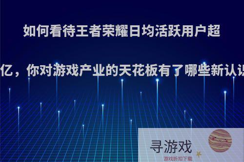 如何看待王者荣耀日均活跃用户超一亿，你对游戏产业的天花板有了哪些新认识?