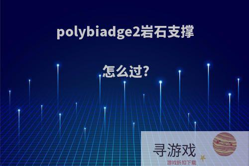 polybiadge2岩石支撑 怎么过?