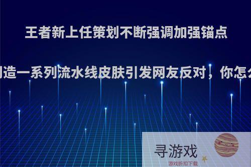 王者新上任策划不断强调加强锚点，创造一系列流水线皮肤引发网友反对，你怎么看?