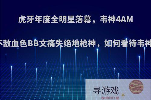 虎牙年度全明星落幕，韦神4AM工会不敌血色BB文痛失绝地枪神，如何看待韦神落败?