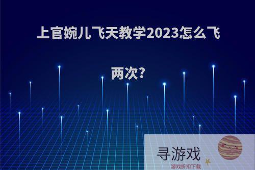 上官婉儿飞天教学2023怎么飞两次?