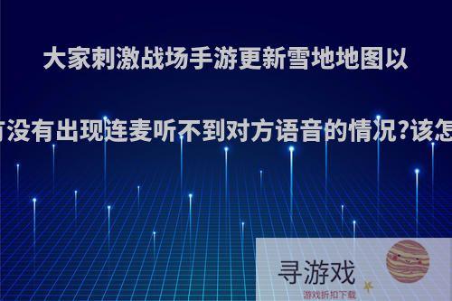 大家刺激战场手游更新雪地地图以后，有没有出现连麦听不到对方语音的情况?该怎么办?