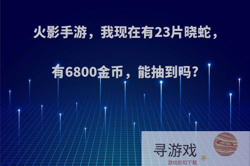 火影手游，我现在有23片晓蛇，有6800金币，能抽到吗?