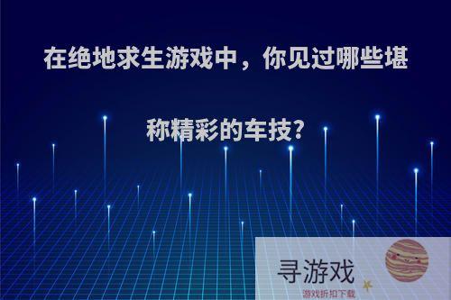 在绝地求生游戏中，你见过哪些堪称精彩的车技?