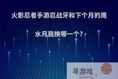 火影忍者手游忍战牙和下个月的鹰水月我换哪一个?