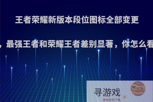 王者荣耀新版本段位图标全部变更，最强王者和荣耀王者差别显著，你怎么看?