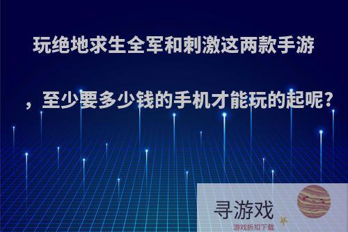 玩绝地求生全军和刺激这两款手游，至少要多少钱的手机才能玩的起呢?