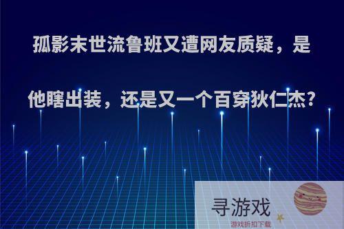 孤影末世流鲁班又遭网友质疑，是他瞎出装，还是又一个百穿狄仁杰?