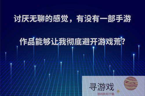 讨厌无聊的感觉，有没有一部手游作品能够让我彻底避开游戏荒?