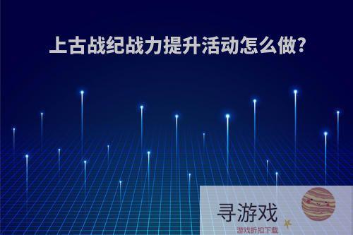 上古战纪战力提升活动怎么做?