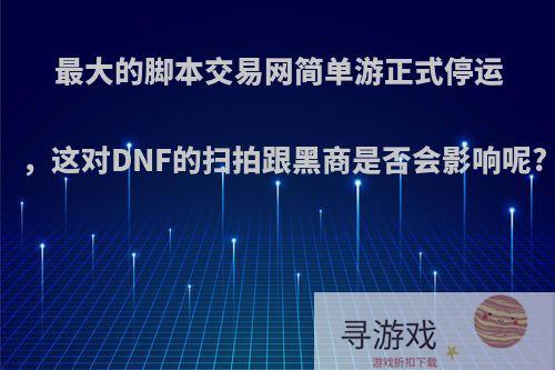 最大的脚本交易网简单游正式停运，这对DNF的扫拍跟黑商是否会影响呢?