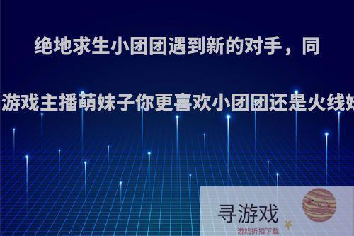 绝地求生小团团遇到新的对手，同为游戏主播萌妹子你更喜欢小团团还是火线妹?