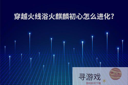 穿越火线浴火麒麟初心怎么进化?