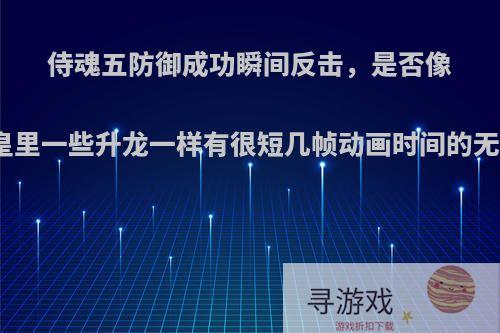 侍魂五防御成功瞬间反击，是否像拳皇里一些升龙一样有很短几帧动画时间的无敌?