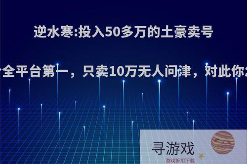逆水寒:投入50多万的土豪卖号，评分全平台第一，只卖10万无人问津，对此你怎么看?