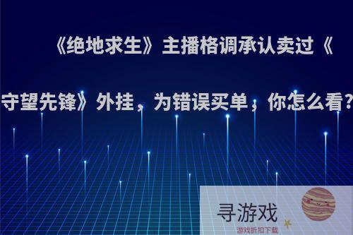 《绝地求生》主播格调承认卖过《守望先锋》外挂，为错误买单，你怎么看?