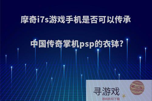 摩奇i7s游戏手机是否可以传承中国传奇掌机psp的衣钵?