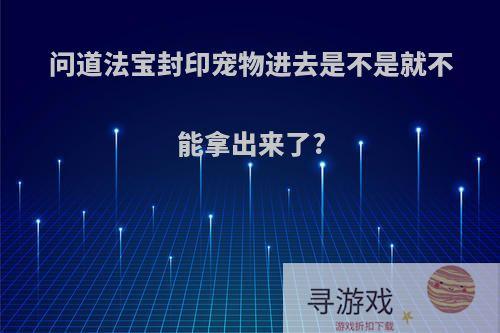 问道法宝封印宠物进去是不是就不能拿出来了?