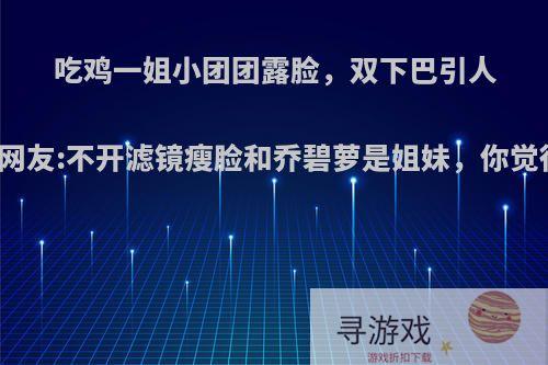 吃鸡一姐小团团露脸，双下巴引人瞩目，网友:不开滤镜瘦脸和乔碧萝是姐妹，你觉得如何?