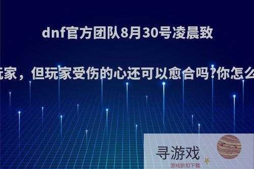 dnf官方团队8月30号凌晨致歉玩家，但玩家受伤的心还可以愈合吗?你怎么看?