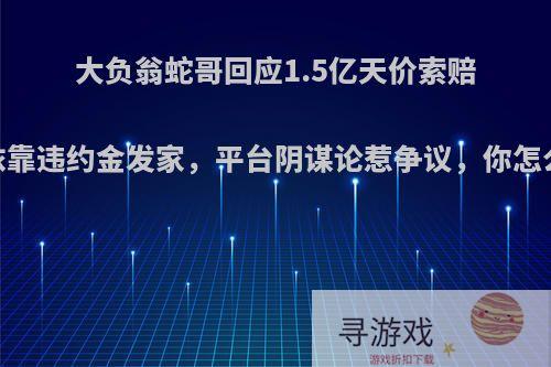 大负翁蛇哥回应1.5亿天价索赔，依靠违约金发家，平台阴谋论惹争议，你怎么看?