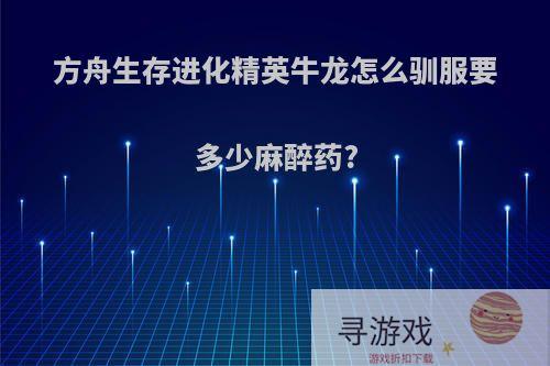 方舟生存进化精英牛龙怎么驯服要多少麻醉药?