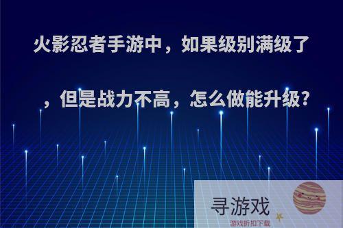 火影忍者手游中，如果级别满级了，但是战力不高，怎么做能升级?