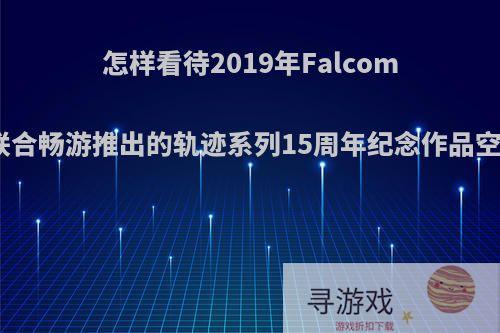 怎样看待2019年Falcom联合畅游推出的轨迹系列15周年纪念作品空?