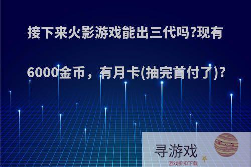 接下来火影游戏能出三代吗?现有6000金币，有月卡(抽完首付了)?