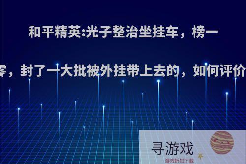 和平精英:光子整治坐挂车，榜一被清零，封了一大批被外挂带上去的，如何评价此事?