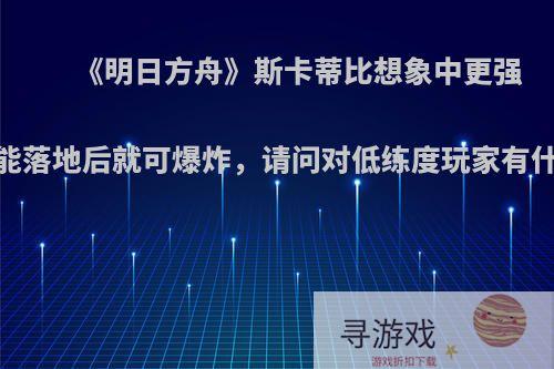 《明日方舟》斯卡蒂比想象中更强，技能落地后就可爆炸，请问对低练度玩家有什么用?