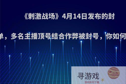 《刺激战场》4月14日发布的封号名单，多名主播顶号结合作弊被封号，你如何看待?