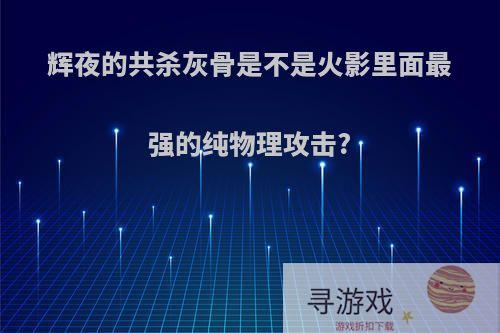 辉夜的共杀灰骨是不是火影里面最强的纯物理攻击?