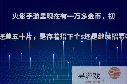 火影手游里现在有一万多金币，初代还差五十片，是存着招下个s还是继续招募呢?