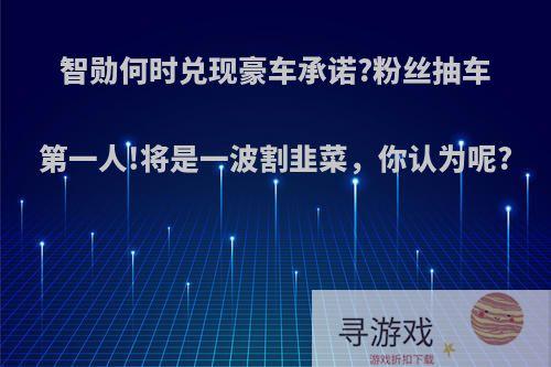 智勋何时兑现豪车承诺?粉丝抽车第一人!将是一波割韭菜，你认为呢?