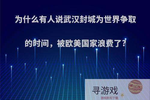 为什么有人说武汉封城为世界争取的时间，被欧美国家浪费了?