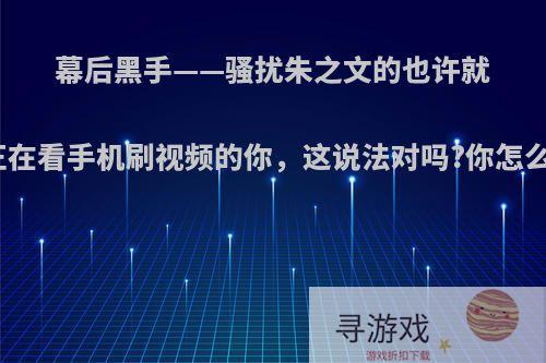 幕后黑手——骚扰朱之文的也许就是正在看手机刷视频的你，这说法对吗?你怎么看?