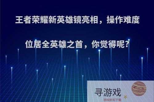 王者荣耀新英雄镜亮相，操作难度位居全英雄之首，你觉得呢?