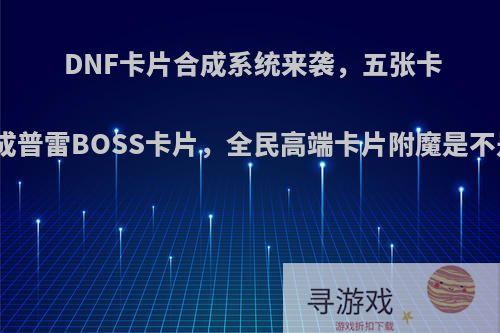 DNF卡片合成系统来袭，五张卡片就能合成普雷BOSS卡片，全民高端卡片附魔是不是来临了?