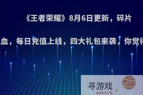 《王者荣耀》8月6日更新，碎片商城大换血，每日充值上线，四大礼包来袭，你觉得怎么样?