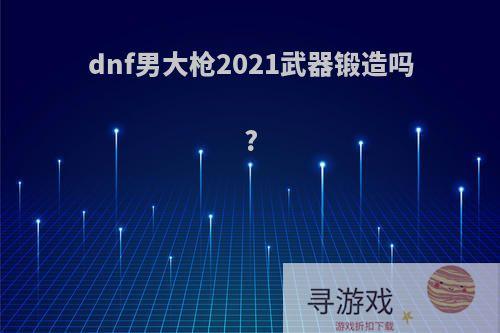 dnf男大枪2021武器锻造吗?