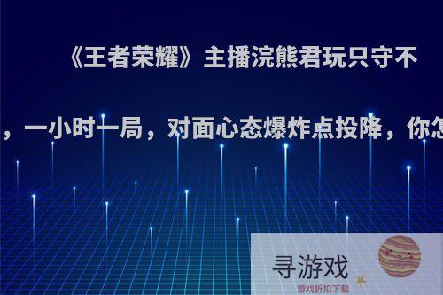 《王者荣耀》主播浣熊君玩只守不攻套路，一小时一局，对面心态爆炸点投降，你怎么看?