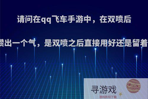 请问在qq飞车手游中，在双喷后攒出一个气，是双喷之后直接用好还是留着?