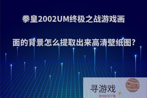 拳皇2002UM终极之战游戏画面的背景怎么提取出来高清壁纸图?