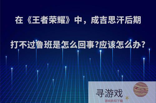 在《王者荣耀》中，成吉思汗后期打不过鲁班是怎么回事?应该怎么办?