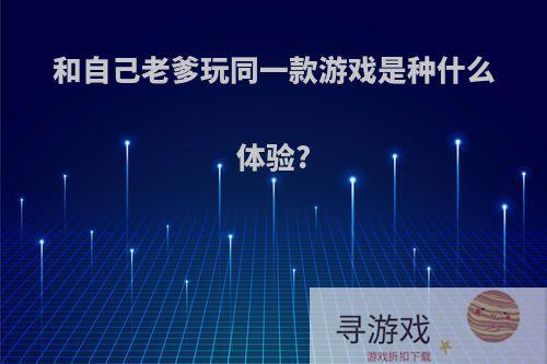 和自己老爹玩同一款游戏是种什么体验?