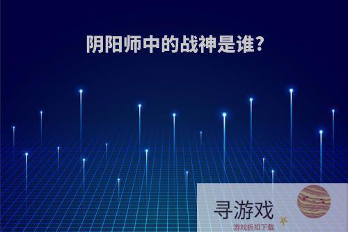 阴阳师中的战神是谁?