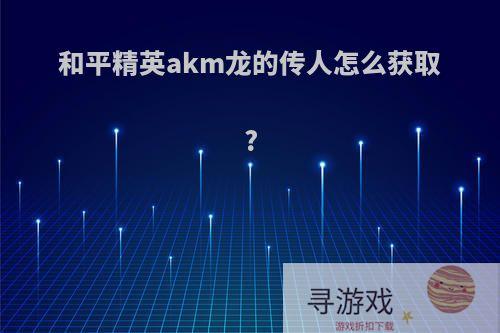 和平精英akm龙的传人怎么获取?